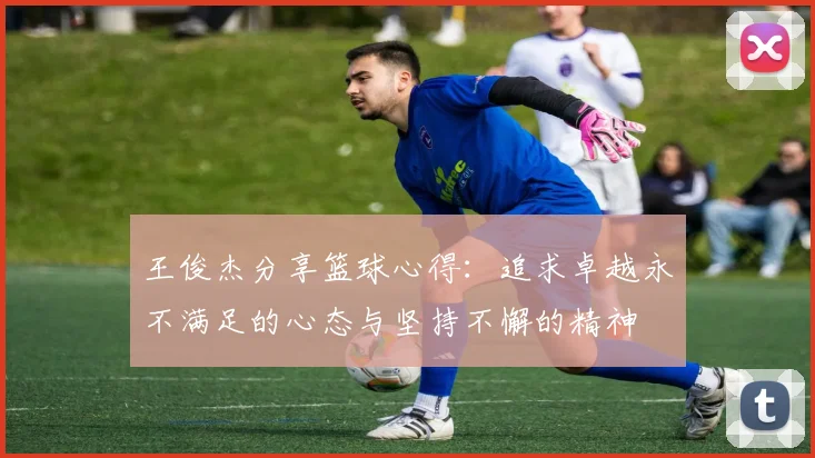 王俊杰分享篮球心得：追求卓越永不满足的心态与坚持不懈的精神