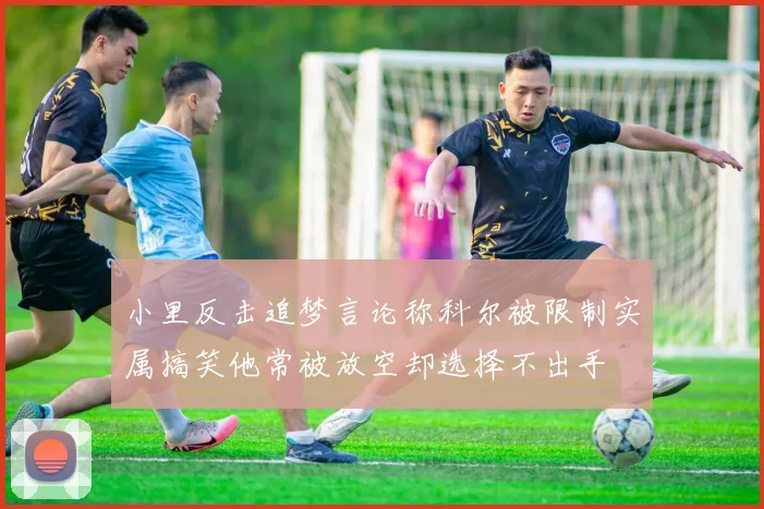 小里反击追梦言论称科尔被限制实属搞笑他常被放空却选择不出手