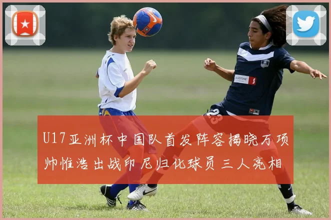 U17亚洲杯中国队首发阵容揭晓万项帅惟浩出战印尼归化球员三人亮相