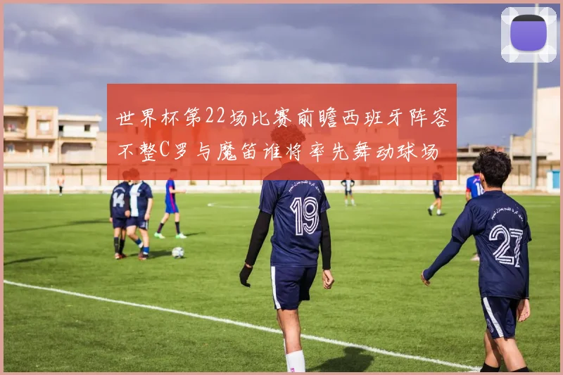 世界杯第22场比赛前瞻西班牙阵容不整C罗与魔笛谁将率先舞动球场