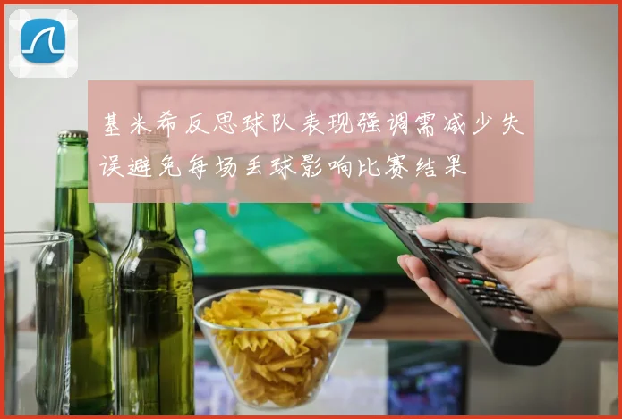 基米希反思球队表现强调需减少失误避免每场丢球影响比赛结果