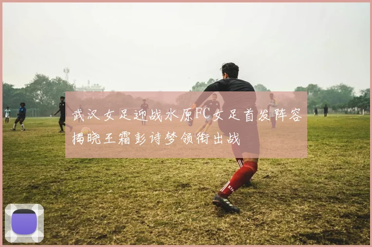 武汉女足迎战水原FC女足首发阵容揭晓王霜彭诗梦领衔出战
