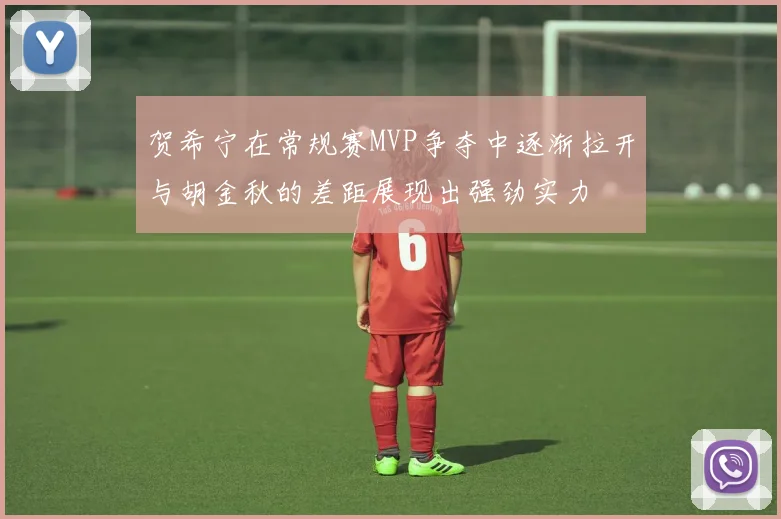 贺希宁在常规赛MVP争夺中逐渐拉开与胡金秋的差距展现出强劲实力