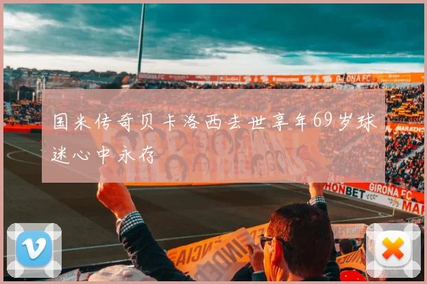 国米传奇贝卡洛西去世享年69岁球迷心中永存