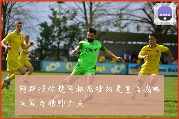 阿斯报称楚阿梅尼续约是皇马战略决策与穆帅无关