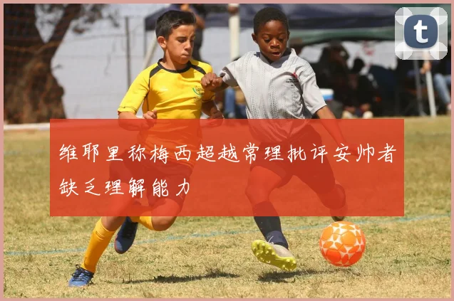 维耶里称梅西超越常理批评安帅者缺乏理解能力
