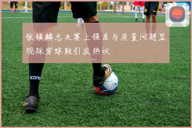 张镇麟总决赛上强度与质量问题显现踩穿球鞋引发热议