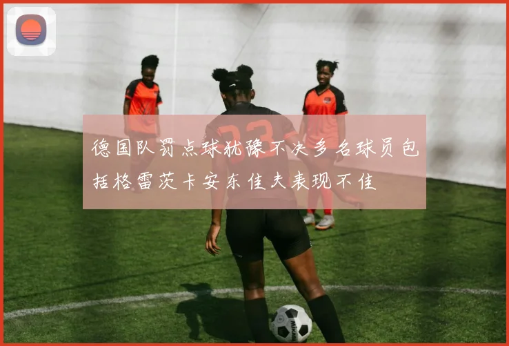 德国队罚点球犹豫不决多名球员包括格雷茨卡安东佳夫表现不佳