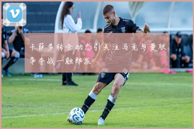 卡萨多转会动态引关注马竞与曼联争夺战一触即发