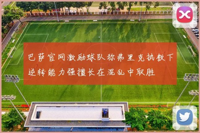 巴萨官网激励球队称弗里克执教下逆转能力强擅长在混乱中取胜