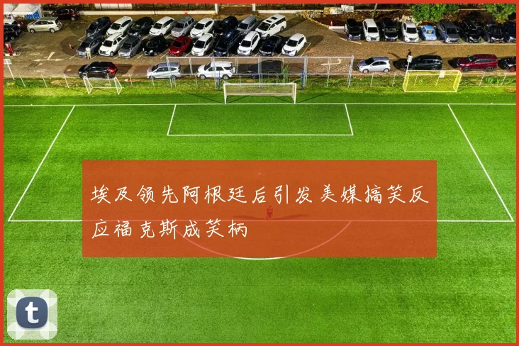 埃及领先阿根廷后引发美媒搞笑反应福克斯成笑柄