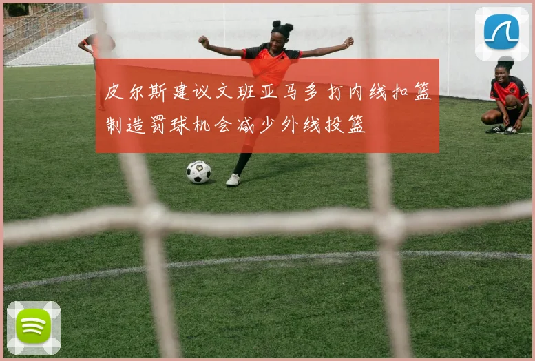 皮尔斯建议文班亚马多打内线扣篮制造罚球机会减少外线投篮