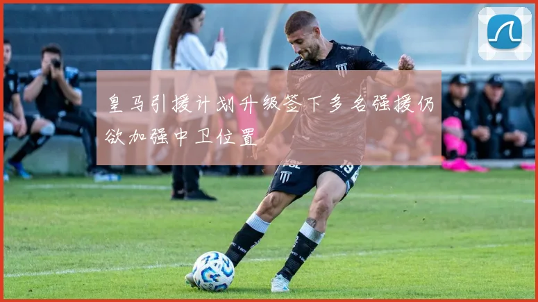 皇马引援计划升级签下多名强援仍欲加强中卫位置