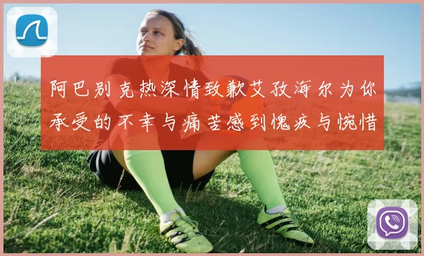 阿巴别克热深情致歉艾孜海尔为你承受的不幸与痛苦感到愧疚与惋惜