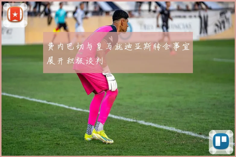 费内巴切与皇马就迪亚斯转会事宜展开积极谈判