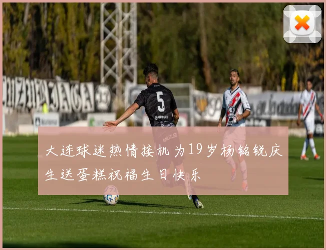大连球迷热情接机为19岁杨铭锐庆生送蛋糕祝福生日快乐