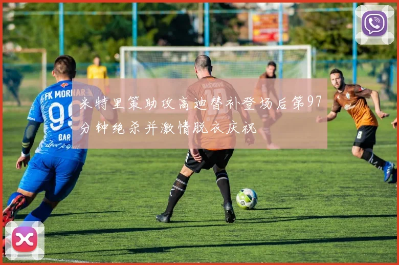 米特里策助攻高迪替补登场后第97分钟绝杀并激情脱衣庆祝