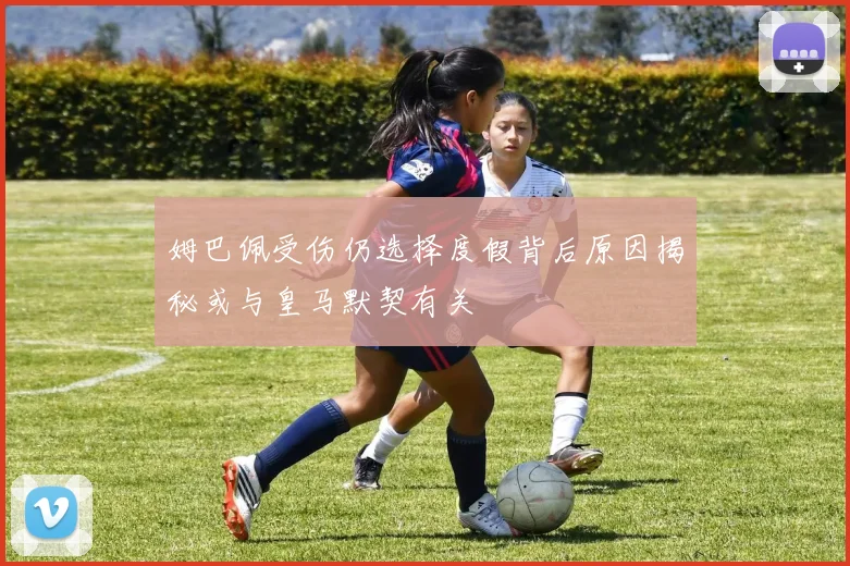 姆巴佩受伤仍选择度假背后原因揭秘或与皇马默契有关