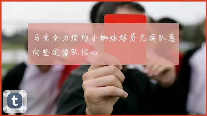 马竞全力续约小蜘蛛球员无离队意向坚定留队信心