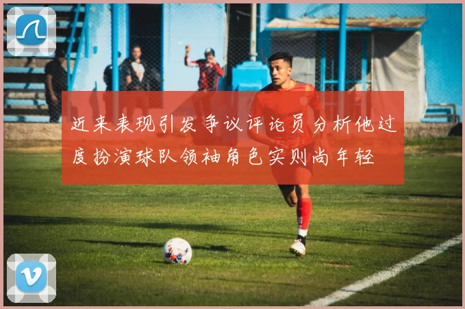 近来表现引发争议评论员分析他过度扮演球队领袖角色实则尚年轻
