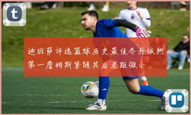 迪班萨评选篮球历史最佳乔丹依然第一詹姆斯紧随其后差距微小