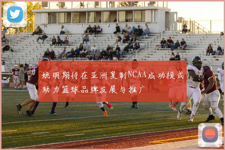 姚明期待在亚洲复制NCAA成功模式助力篮球品牌发展与推广