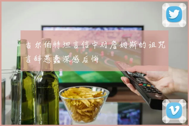 吉尔伯特坦言信中对詹姆斯的诅咒言辞愚蠢深感后悔