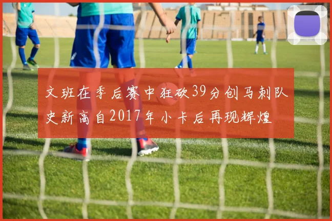 文班在季后赛中狂砍39分创马刺队史新高自2017年小卡后再现辉煌