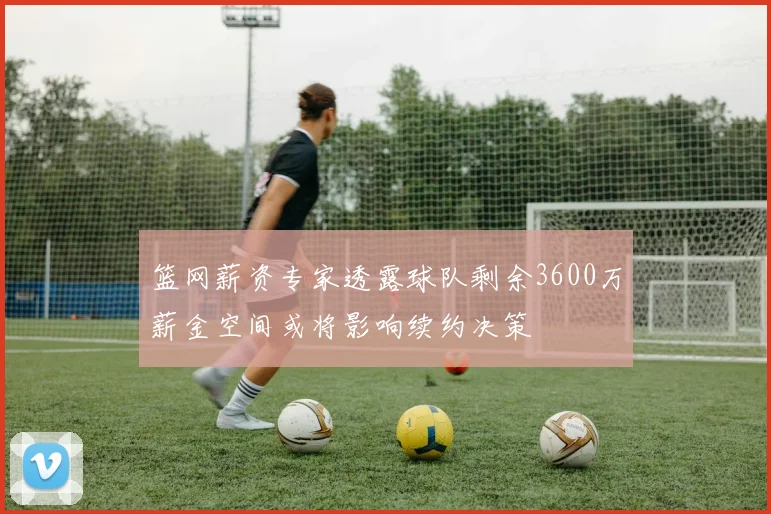 篮网薪资专家透露球队剩余3600万薪金空间或将影响续约决策