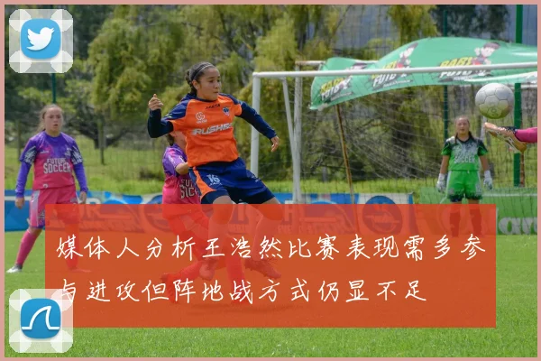 媒体人分析王浩然比赛表现需多参与进攻但阵地战方式仍显不足