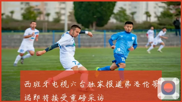 西班牙电视六台独家报道弗洛伦蒂诺即将接受重磅采访
