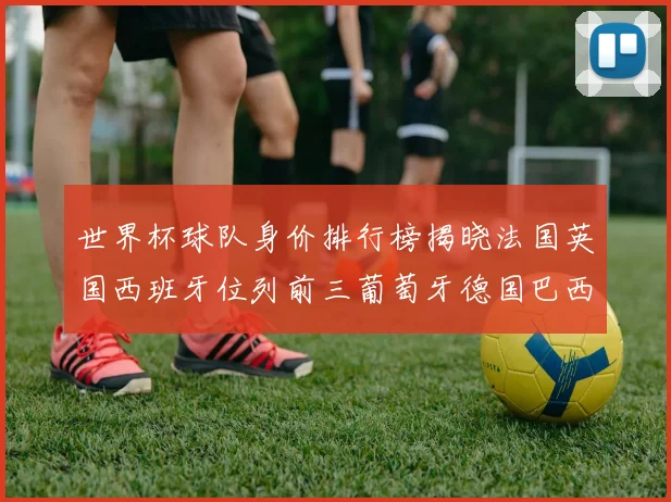 世界杯球队身价排行榜揭晓法国英国西班牙位列前三葡萄牙德国巴西身价均超九亿欧元