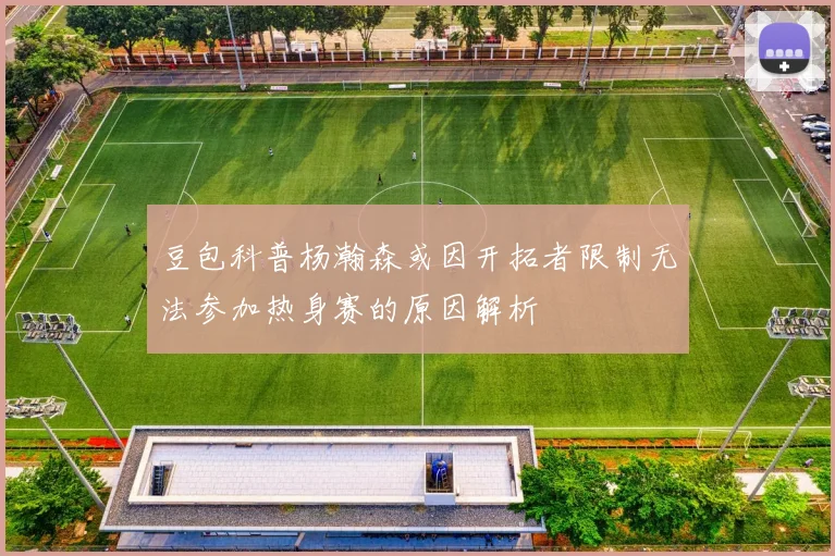 豆包科普杨瀚森或因开拓者限制无法参加热身赛的原因解析